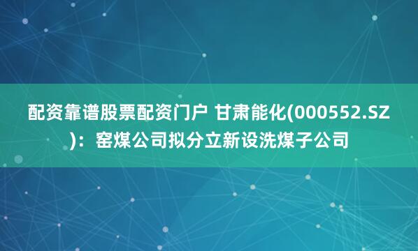 配资靠谱股票配资门户 甘肃能化(000552.SZ)：窑煤公司拟分立新设洗煤子公司