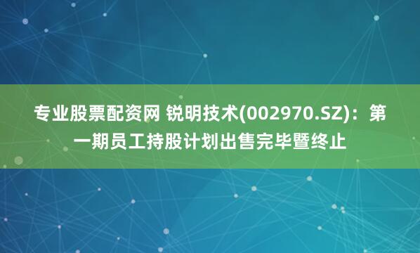 专业股票配资网 锐明技术(002970.SZ)：第一期员工持股计划出售完毕暨终止