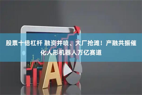 股票十倍杠杆 融资井喷、大厂抢滩！产融共振催化人形机器人万亿赛道