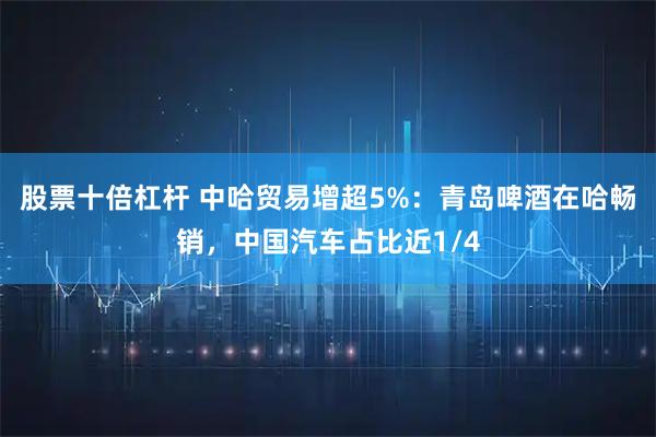 股票十倍杠杆 中哈贸易增超5%：青岛啤酒在哈畅销，中国汽车占比近1/4