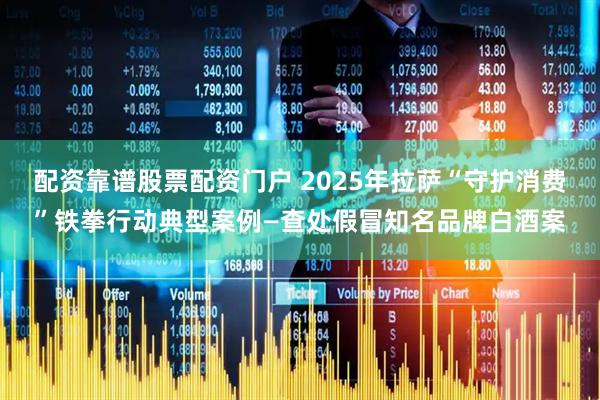 配资靠谱股票配资门户 2025年拉萨“守护消费”铁拳行动典型案例—查处假冒知名品牌白酒案