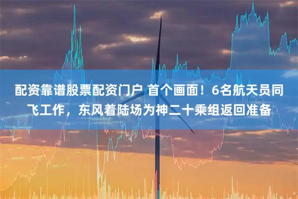 配资靠谱股票配资门户 首个画面！6名航天员同飞工作，东风着陆场为神二十乘组返回准备