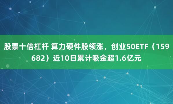 股票十倍杠杆 算力硬件股领涨，创业50ETF（159682）近10日累计吸金超1.6亿元