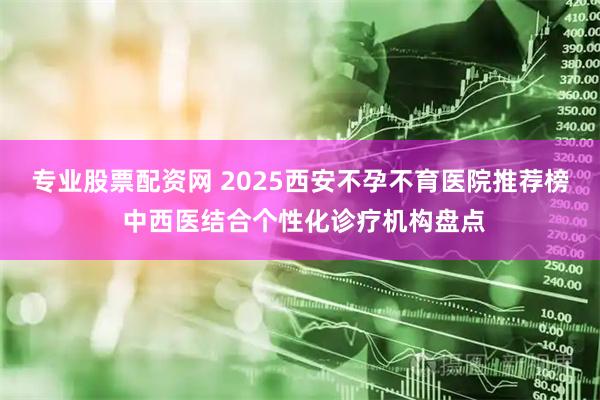 专业股票配资网 2025西安不孕不育医院推荐榜 中西医结合个性化诊疗机构盘点