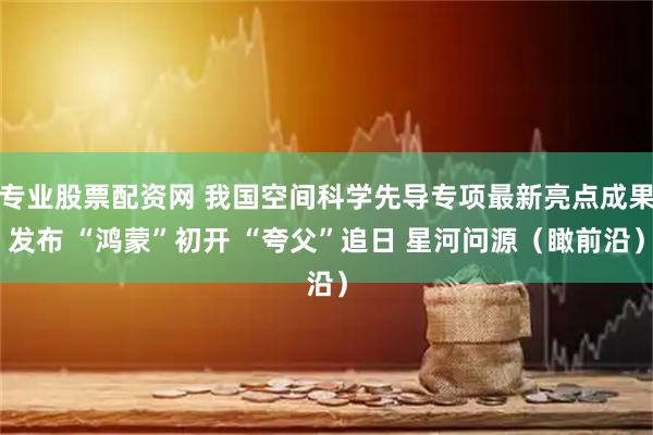 专业股票配资网 我国空间科学先导专项最新亮点成果发布 “鸿蒙”初开 “夸父”追日 星河问源（瞰前沿）